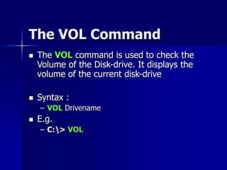 The VOL Command
 The VOL command is used to check the
Volume of the Disk-drive. It displays the
volume of the current disk-drive
 Syntax :
– VOL Drivename
 E.g.
– C:> VOL
 
