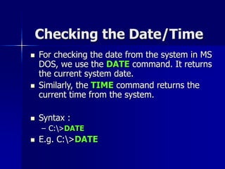 Checking the Date/Time
 For checking the date from the system in MS
DOS, we use the DATE command. It returns
the current system date.
 Similarly, the TIME command returns the
current time from the system.
 Syntax :
– C:>DATE
 E.g. C:>DATE
 