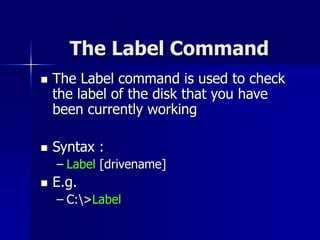 The Label Command
 The Label command is used to check
the label of the disk that you have
been currently working
 Syntax :
– Label [drivename]
 E.g.
– C:>Label
 