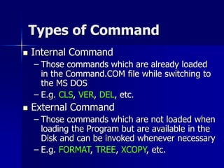 Types of Command
 Internal Command
– Those commands which are already loaded
in the Command.COM file while switching to
the MS DOS
– E.g. CLS, VER, DEL, etc.
 External Command
– Those commands which are not loaded when
loading the Program but are available in the
Disk and can be invoked whenever necessary
– E.g. FORMAT, TREE, XCOPY, etc.
 
