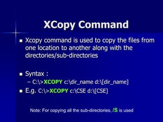 XCopy Command
 Xcopy command is used to copy the files from
one location to another along with the
directories/sub-directories
 Syntax :
– C:>XCOPY c:dir_name d:[dir_name]
 E.g. C:>XCOPY c:CSE d:[CSE]
Note: For copying all the sub-directories, /S is used
 