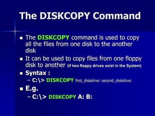 The DISKCOPY Command
 The DISKCOPY command is used to copy
all the files from one disk to the another
disk
 It can be used to copy files from one floppy
disk to another (if two floppy drives exist in the System)
 Syntax :
– C:> DISKCOPY first_diskdrive: second_diskdrive:
 E.g.
– C:> DISKCOPY A: B:
 