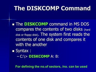 The DISKCOMP Command
 The DISKCOMP command in MS DOS
compares the contents of two disks (hard
disk or floppy disk). The system first reads the
contents of one disk and compares it
with the another
 Syntax :
– C:> DISKCOMP A: B:
For defining the no.of sectors, /no. can be used
 