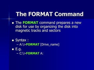 The FORMAT Command
 The FORMAT command prepares a new
disk for use by organizing the disk into
magnetic tracks and sectors
 Syntax :
– A:>FORMAT [Drive_name]
 E.g.
– C:>FORMAT A:
 