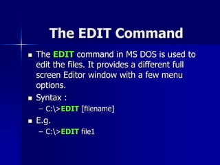 The EDIT Command
 The EDIT command in MS DOS is used to
edit the files. It provides a different full
screen Editor window with a few menu
options.
 Syntax :
– C:>EDIT [filename]
 E.g.
– C:>EDIT file1
 