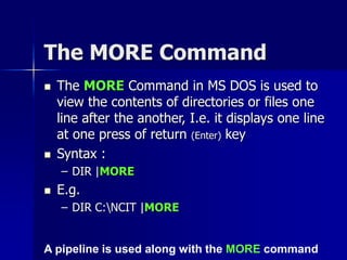 The MORE Command
 The MORE Command in MS DOS is used to
view the contents of directories or files one
line after the another, I.e. it displays one line
at one press of return (Enter) key
 Syntax :
– DIR |MORE
 E.g.
– DIR C:NCIT |MORE
A pipeline is used along with the MORE command
 
