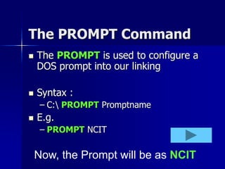 The PROMPT Command
 The PROMPT is used to configure a
DOS prompt into our linking
 Syntax :
– C: PROMPT Promptname
 E.g.
– PROMPT NCIT
Now, the Prompt will be as NCIT
 