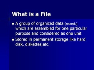 What is a File
 A group of organized data (records)
which are assembled for one particular
purpose and considered as one unit
 Stored in permanent storage like hard
disk, diskettes,etc.
 