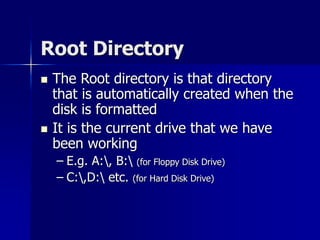 Root Directory
 The Root directory is that directory
that is automatically created when the
disk is formatted
 It is the current drive that we have
been working
– E.g. A:, B: (for Floppy Disk Drive)
– C:,D: etc. (for Hard Disk Drive)
 