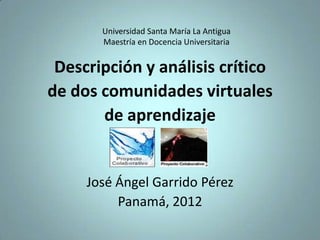 Universidad Santa María La Antigua
       Maestría en Docencia Universitaria


 Descripción y análisis crítico
de dos comunidades virtuales
       de aprendizaje


     José Ángel Garrido Pérez
          Panamá, 2012
 