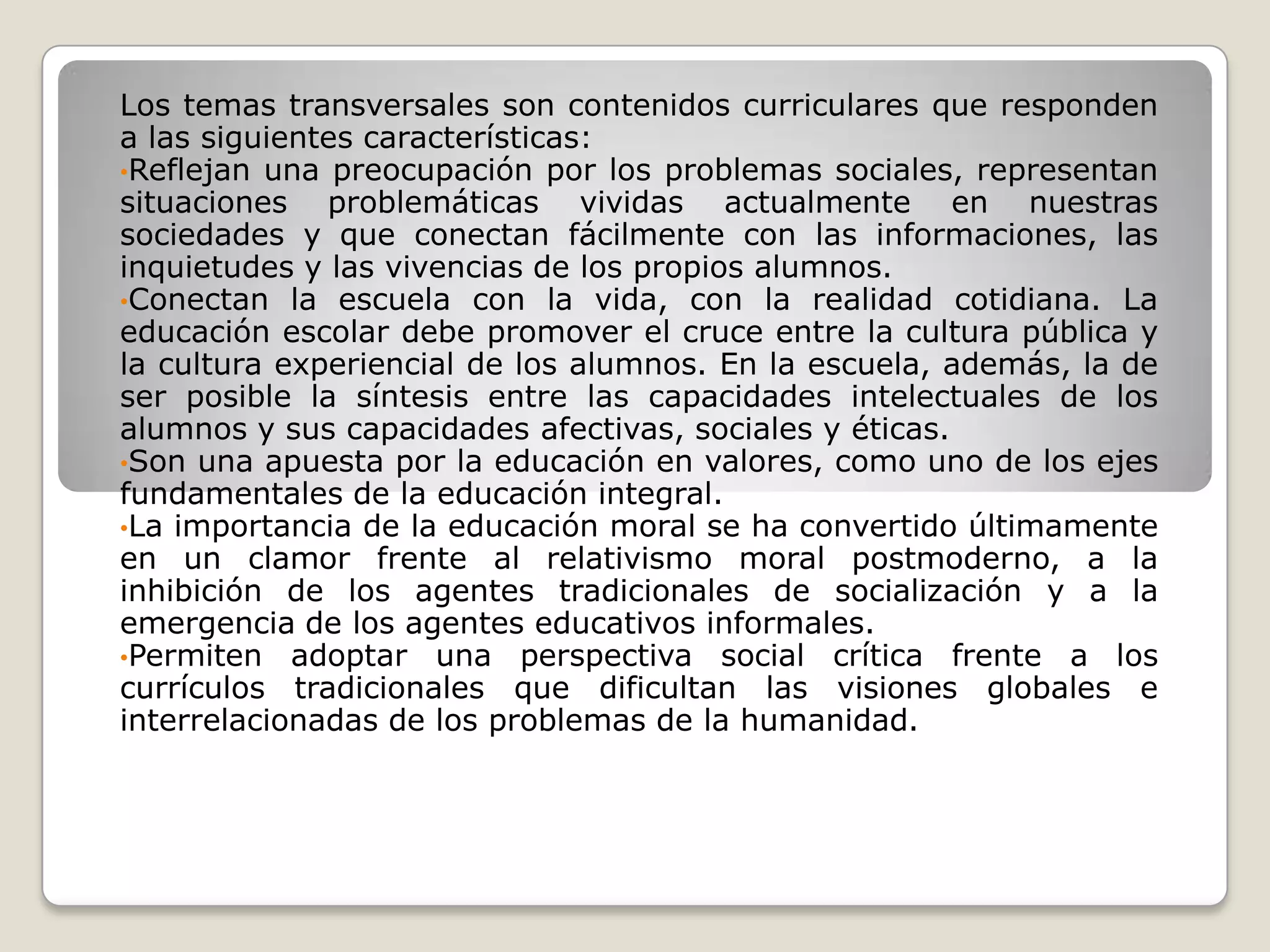 Los temas transversales son contenidos curriculares que responden a las siguientes características:Reflejan una preocupación por los problemas sociales, representan situaciones problemáticas vividas actualmente en nuestras sociedades y que conectan fácilmente con las informaciones, las inquietudes y las vivencias de los propios alumnos.