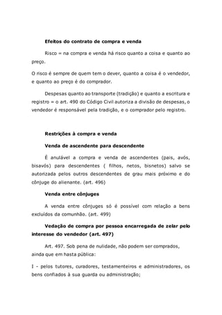 Efeitos do contrato de compra e venda
Risco = na compra e venda há risco quanto a coisa e quanto ao
preço.
O risco é sempre de quem tem o dever, quanto a coisa é o vendedor,
e quanto ao preço é do comprador.
Despesas quanto ao transporte (tradição) e quanto a escritura e
registro = o art. 490 do Código Civil autoriza a divisão de despesas, o
vendedor é responsável pela tradição, e o comprador pelo registro.
Restrições à compra e venda
Venda de ascendente para descendente
É anulável a compra e venda de ascendentes (pais, avós,
bisavós) para descendentes ( filhos, netos, bisnetos) salvo se
autorizada pelos outros descendentes de grau mais próximo e do
cônjuge do alienante. (art. 496)
Venda entre cônjuges
A venda entre cônjuges só é possível com relação a bens
excluídos da comunhão. (art. 499)
Vedação de compra por pessoa encarregada de zelar pelo
interesse do vendedor (art. 497)
Art. 497. Sob pena de nulidade, não podem ser comprados,
ainda que em hasta pública:
I - pelos tutores, curadores, testamenteiros e administradores, os
bens confiados à sua guarda ou administração;
 