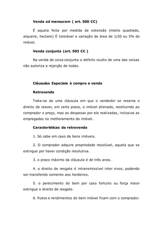 Venda ad mensuram ( art. 500 CC)
É aquela feita por medida de extensão (metro quadrado,
alqueire, hectare) É tolerável a variação de área de 1/20 ou 5% do
imóvel.
Venda conjunta (art. 503 CC )
Na venda de coisa conjunta o defeito oculto de uma das coisas
não autoriza a rejeição de todas.
Cláusulas Especiais à compra e venda
Retrovenda
Trata-se de uma cláusula em que o vendedor se reserva o
direito de reaver, em certo prazo, o imóvel alienado, restituindo ao
comprador o preço, mas as despesas por ele realizadas, inclusive as
empregadas no melhoramento do imóvel.
Características da retrovenda
1. Só cabe em caso de bens imóveis.
2. O comprador adquire propriedade resolúvel, aquela que se
extingue por haver condição resolutiva.
3. o prazo máximo da cláusula é de três anos.
4. o direito de resgate é intransmissível inter vivos, podendo
ser transferido somente aos herdeiros.
5. o perecimento do bem por caso fortuito ou força maior
extingue o direito de resgate.
6. frutos e rendimentos do bem imóvel ficam com o comprador.
 