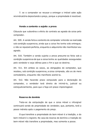 7. se o comprador se recusar a entregar o imóvel cabe ação
reivindicatória depositando o preço, porque a propriedade é resolúvel.
Venda a contento e sujeito a prova
Cláusula que subordina o efeito do contrato ao agrado da coisa pelo
comprador.
Art. 509. A venda feita a contento do comprador entende-se realizada
sob condição suspensiva, ainda que a coisa lhe tenha sido entregue;
e não se reputará perfeita, enquanto o adquirente não manifestar seu
agrado.
Art. 510. Também a venda sujeita a prova presume-se feita sob a
condição suspensiva de que a coisa tenha as qualidades asseguradas
pelo vendedor e seja idônea para o fim a que se destina.
Art. 511. Em ambos os casos, as obrigações do comprador, que
recebeu, sob condição suspensiva, a coisa comprada, são as de mero
comodatário, enquanto não manifeste aceitá-la.
Art. 512. Não havendo prazo estipulado para a declaração do
comprador, o vendedor terá direito de intimá-lo, judicial ou
extrajudicialmente, para que o faça em prazo improrrogável.
Reserva de domínio
Trata-se da estipulação de que a coisa móvel e infungível
continuará sendo de propriedade do vendedor, que, portanto, terá a
posse indireta após o pagamento do preço.
O que transfere a propriedade do bem móvel é a tradição, e do
bem imóvel é o registro. No caso da reserva de domínio a tradição do
bem móvel não transfere a propriedade, mas somente a posse.
 