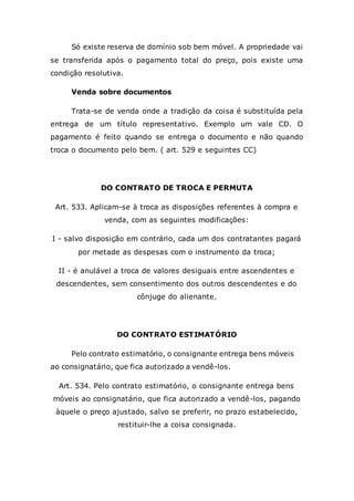 Só existe reserva de domínio sob bem móvel. A propriedade vai
se transferida após o pagamento total do preço, pois existe uma
condição resolutiva.
Venda sobre documentos
Trata-se de venda onde a tradição da coisa é substituída pela
entrega de um título representativo. Exemplo um vale CD. O
pagamento é feito quando se entrega o documento e não quando
troca o documento pelo bem. ( art. 529 e seguintes CC)
DO CONTRATO DE TROCA E PERMUTA
Art. 533. Aplicam-se à troca as disposições referentes à compra e
venda, com as seguintes modificações:
I - salvo disposição em contrário, cada um dos contratantes pagará
por metade as despesas com o instrumento da troca;
II - é anulável a troca de valores desiguais entre ascendentes e
descendentes, sem consentimento dos outros descendentes e do
cônjuge do alienante.
DO CONTRATO ESTIMATÓRIO
Pelo contrato estimatório, o consignante entrega bens móveis
ao consignatário, que fica autorizado a vendê-los.
Art. 534. Pelo contrato estimatório, o consignante entrega bens
móveis ao consignatário, que fica autorizado a vendê-los, pagando
àquele o preço ajustado, salvo se preferir, no prazo estabelecido,
restituir-lhe a coisa consignada.
 
