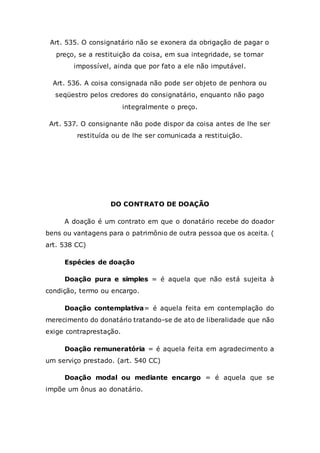 Art. 535. O consignatário não se exonera da obrigação de pagar o
preço, se a restituição da coisa, em sua integridade, se tornar
impossível, ainda que por fato a ele não imputável.
Art. 536. A coisa consignada não pode ser objeto de penhora ou
seqüestro pelos credores do consignatário, enquanto não pago
integralmente o preço.
Art. 537. O consignante não pode dispor da coisa antes de lhe ser
restituída ou de lhe ser comunicada a restituição.
DO CONTRATO DE DOAÇÃO
A doação é um contrato em que o donatário recebe do doador
bens ou vantagens para o patrimônio de outra pessoa que os aceita. (
art. 538 CC)
Espécies de doação
Doação pura e simples = é aquela que não está sujeita à
condição, termo ou encargo.
Doação contemplativa= é aquela feita em contemplação do
merecimento do donatário tratando-se de ato de liberalidade que não
exige contraprestação.
Doação remuneratória = é aquela feita em agradecimento a
um serviço prestado. (art. 540 CC)
Doação modal ou mediante encargo = é aquela que se
impõe um ônus ao donatário.
 