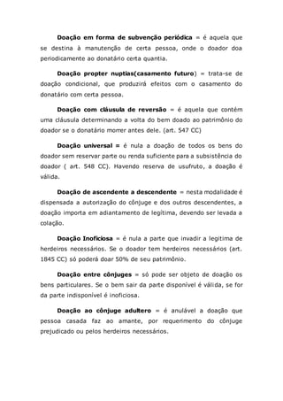 Doação em forma de subvenção periódica = é aquela que
se destina à manutenção de certa pessoa, onde o doador doa
periodicamente ao donatário certa quantia.
Doação propter nuptias(casamento futuro) = trata-se de
doação condicional, que produzirá efeitos com o casamento do
donatário com certa pessoa.
Doação com cláusula de reversão = é aquela que contém
uma cláusula determinando a volta do bem doado ao patrimônio do
doador se o donatário morrer antes dele. (art. 547 CC)
Doação universal = é nula a doação de todos os bens do
doador sem reservar parte ou renda suficiente para a subsistência do
doador ( art. 548 CC). Havendo reserva de usufruto, a doação é
válida.
Doação de ascendente a descendente = nesta modalidade é
dispensada a autorização do cônjuge e dos outros descendentes, a
doação importa em adiantamento de legítima, devendo ser levada a
colação.
Doação Inoficiosa = é nula a parte que invadir a legitima de
herdeiros necessários. Se o doador tem herdeiros necessários (art.
1845 CC) só poderá doar 50% de seu patrimônio.
Doação entre cônjuges = só pode ser objeto de doação os
bens particulares. Se o bem sair da parte disponível é válida, se for
da parte indisponível é inoficiosa.
Doação ao cônjuge adultero = é anulável a doação que
pessoa casada faz ao amante, por requerimento do cônjuge
prejudicado ou pelos herdeiros necessários.
 