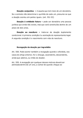 Doação conjuntiva = é aquela que tem mais de um donatário.
Se o contrato não determinar o quinhão de cada um, presume-se que
a doação ocorreu em partes iguais. (art. 551 CC)
Doação à entidade futura = pode ser donatária uma pessoa
jurídica que ainda não existe, mas que será constituída dentro de um
prazo de dois anos.
Doação ao nascituro = trata-se de doação duplamente
condicional. A primeira condição é a aceitação do representante legal.
A segunda condição é o nascimento com vida do nascituro.
Revogação da doação por ingratidão
Art. 558. Pode ocorrer também a revogação quando o ofendido, nos
casos do artigo anterior, for o cônjuge, ascendente, descendente,
ainda que adotivo, ou irmão do doador.
Art. 559. A revogação por qualquer desses motivos deverá ser
pleiteada dentro de um ano, a contar de quando chegue ao
 