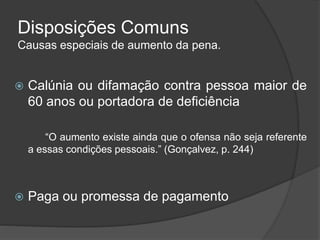 Disposições Comuns
Causas especiais de aumento da pena.
 Calúnia ou difamação contra pessoa maior de
60 anos ou portadora de deficiência
“O aumento existe ainda que o ofensa não seja referente
a essas condições pessoais.” (Gonçalvez, p. 244)
 Paga ou promessa de pagamento
 