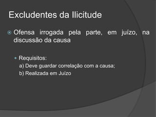 Excludentes da Ilicitude
 Ofensa irrogada pela parte, em juízo, na
discussão da causa
 Requisitos:
a) Deve guardar correlação com a causa;
b) Realizada em Juízo
 
