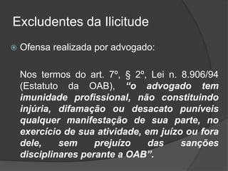 Excludentes da Ilicitude
 Ofensa realizada por advogado:
Nos termos do art. 7º, § 2º, Lei n. 8.906/94
(Estatuto da OAB), “o advogado tem
imunidade profissional, não constituindo
injúria, difamação ou desacato puníveis
qualquer manifestação de sua parte, no
exercício de sua atividade, em juízo ou fora
dele, sem prejuízo das sanções
disciplinares perante a OAB”.
 