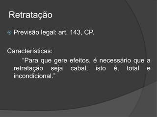 Retratação
 Previsão legal: art. 143, CP.
Características:
“Para que gere efeitos, é necessário que a
retratação seja cabal, isto é, total e
incondicional.”
 
