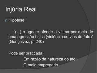 Injúria Real
 Hipótese:
“(...) o agente ofende a vítima por meio de
uma agressão física (violência ou vias de fato)”
(Gonçalvez, p. 240)
Pode ser praticada:
Em razão da natureza do ato.
O meio empregado.
 