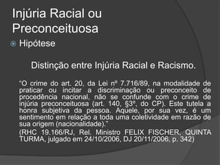 Injúria Racial ou
Preconceituosa
 Hipótese
Distinção entre Injúria Racial e Racismo.
“O crime do art. 20, da Lei nº 7.716/89, na modalidade de
praticar ou incitar a discriminação ou preconceito de
procedência nacional, não se confunde com o crime de
injúria preconceituosa (art. 140, §3º, do CP). Este tutela a
honra subjetiva da pessoa. Aquele, por sua vez, é um
sentimento em relação a toda uma coletividade em razão de
sua origem (nacionalidade).”
(RHC 19.166/RJ, Rel. Ministro FELIX FISCHER, QUINTA
TURMA, julgado em 24/10/2006, DJ 20/11/2006, p. 342)
 