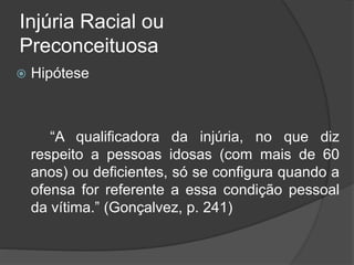 Injúria Racial ou
Preconceituosa
 Hipótese
“A qualificadora da injúria, no que diz
respeito a pessoas idosas (com mais de 60
anos) ou deficientes, só se configura quando a
ofensa for referente a essa condição pessoal
da vítima.” (Gonçalvez, p. 241)
 