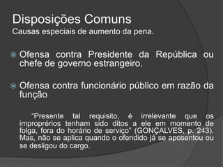 Disposições Comuns
Causas especiais de aumento da pena.
 Ofensa contra Presidente da República ou
chefe de governo estrangeiro.
 Ofensa contra funcionário público em razão da
função
“Presente tal requisito, é irrelevante que os
improprérios tenham sido ditos a ele em momento de
folga, fora do horário de serviço” (GONÇALVES, p. 243).
Mas, não se aplica quando o ofendido já se aposentou ou
se desligou do cargo.
 