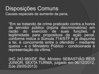 Disposições Comuns
Causas especiais de aumento da pena.
“Em se tratando de crime praticado contra a honra
de servidor público (injúria discriminatória) em
razão do exercício de suas funções, a
legitimidade para propositura da ação penal,
conforme indica a Súmula 714/STF e já dispunha
a lei, é concorrente entre o ofendido - mediante
queixa - e o Ministério Público - condicionada à
representação da vítima.”
(HC 243.983/DF, Rel. Ministro SEBASTIÃO REIS
JÚNIOR, SEXTA TURMA, julgado em 06/12/2012,
DJe 29/05/2013)
 