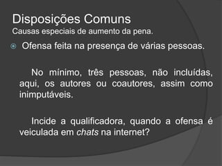 Disposições Comuns
Causas especiais de aumento da pena.
 Ofensa feita na presença de várias pessoas.
No mínimo, três pessoas, não incluídas,
aqui, os autores ou coautores, assim como
inimputáveis.
Incide a qualificadora, quando a ofensa é
veiculada em chats na internet?
 