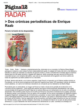 18/4/2016 Página/12 :: radar :: > Dos crónicas periodísticas de Enrique Raab
http://www.pagina12.com.ar/imprimir/diario/suplementos/radar/subnotas/11117­2441­2015­12­16.html 1/4
Imprimir | Regresar a la nota
Domingo, 13 de diciembre de 2015
> Dos crónicas periodísticas de Enrique
Raab
Porcel o la ilusión de los desposeídos
“Rude... Rude... Rude...”. Narigona, prepotentemente fea, obcecada con su noviazgo, la Paloma (Diana Maggi)
perseguía a codazos a este cuerpo humano inabarcablemente gordo, le cebaba los mates del amor y del desprecio,
toleraba sin darse por enterada sus desaires de gaucho huidizo y tímido. El Rudecindo inventaba alguna imperiosa
diarrea para huir del asalto amoroso y lograba dos objetivos: eludir al enemigo que aquí asumía la forma de la
voracidad sexual y ser cómplice del público, que veía en esa subvariante de la agresión una forma sublime de
todas las agresiones que debía padecer en su vida diaria.
El Rude, demás está decirlo, es el cómico argentino Jorge Porcel y el episodio con la Paloma estaba incluido en
Porcelandia, uno de los pocos programas de la televisión argentina que hasta 1975 aportaban matices de análisis
social valederos, sin caer en el mentiroso naturalismo en circulación por los teleteatros de Alberto Migré.
Plurivalente pero no ambivalente, la imagen de Porcel se metió a través de la pantalla de la televisión en la
conciencia de los argentinos. ¿Qué significado adquirió esa figura monstruosamente desobediente a las reglas
convencionales de la apostura humana? Algo de su carisma tiene que ver ciertamente con el culto a lo anómalo y
desaforado. Pero también puede intuirse en el cariño por Porcel la costumbre inveterada de los pueblos oprimidos
de labrarse héroes cuya dimensión física es ajena a la normalidad: así los asirios sojuzgados por Babilonia forjaron
al gigante Gilgamesh, protagonista de mil heroísmos y picardías; la clase media inglesa del siglo XVII engendró,
junto al demagogo­populista Cromwell, la figura satírica de Gulliver, que pasea su desproporcionada monstruosidad
por el país de los enanos. Que los argentinos de hoy encuentren una fuerte imagen proyectiva en ese ser humano
de 135 kilos revela, quizá, muchas verdades: entre otras, la contradicción básica en un país de alta productividad
alimenticia –y cuyos habitantes han hecho siempre de la alimentación un culto– sometido sin embargo a la
 