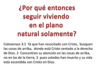 Colosenses 3:1 Ya que han resucitado con Cristo, busquen
las cosas de arriba, donde está Cristo sentado a la derecha
de Dios. 2 Concentren su atención en las cosas de arriba,
no en las de la tierra, 3 pues ustedes han muerto y su vida
está escondida con Cristo en Dios.
 