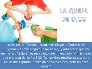 Isaías 42:18 "Sordos, ¡escuchen! Ciegos, ¡fíjense bien!
 19 ¿Quién es más ciego que mi siervo, y más sordo que mi
mensajero? ¿Quién es más ciego que mi enviado, y más ciego
 que el siervo del Señor? 20 Tú has visto muchas cosas, pero
  no las has captado; tienes abiertos los oídos, pero no oyes
                            nada."
 