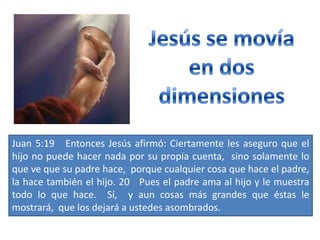 Juan 5:19 Entonces Jesús afirmó: Ciertamente les aseguro que el
hijo no puede hacer nada por su propia cuenta, sino solamente lo
que ve que su padre hace, porque cualquier cosa que hace el padre,
la hace también el hijo. 20 Pues el padre ama al hijo y le muestra
todo lo que hace. Sí, y aun cosas más grandes que éstas le
mostrará, que los dejará a ustedes asombrados.
 