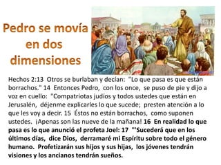 Hechos 2:13 Otros se burlaban y decían: "Lo que pasa es que están
borrachos." 14 Entonces Pedro, con los once, se puso de pie y dijo a
voz en cuello: "Compatriotas judíos y todos ustedes que están en
Jerusalén, déjenme explicarles lo que sucede; presten atención a lo
que les voy a decir. 15 Éstos no están borrachos, como suponen
ustedes. ¡Apenas son las nueve de la mañana! 16 En realidad lo que
pasa es lo que anunció el profeta Joel: 17 "'Sucederá que en los
últimos días, dice Dios, derramaré mi Espíritu sobre todo el género
humano. Profetizarán sus hijos y sus hijas, los jóvenes tendrán
visiones y los ancianos tendrán sueños.
 