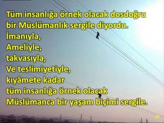 Tüm insanlığa örnek olacak dosdoğru
bir Müslümanlık sergile diyordu.
İmanıyla,
Ameliyle,
takvasıyla,
Ve teslimiyetiyle,
kıyâmete kadar
tüm insanlığa örnek olacak
Müslümanca bir yaşam biçimi sergile.
14
 