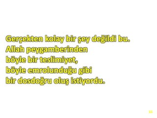 Gerçekten kolay bir şey değildi bu.
Allah peygamberinden
böyle bir teslimiyet,
böyle emrolunduğu gibi
bir dosdoğru oluş istiyordu.
16
 