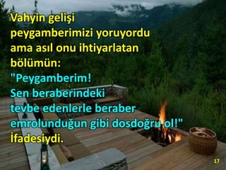 Vahyin gelişi
peygamberimizi yoruyordu
ama asıl onu ihtiyarlatan
bölümün:
"Peygamberim!
Sen beraberindeki
tevbe edenlerle beraber
emrolunduğun gibi dosdoğru ol!"
İfadesiydi.
17
 
