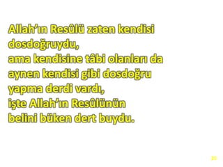 Allah’ın Resûlü zaten kendisi
dosdoğruydu,
ama kendisine tâbi olanları da
aynen kendisi gibi dosdoğru
yapma derdi vardı,
işte Allah’ın Resûlünün
belini büken dert buydu.
20
 