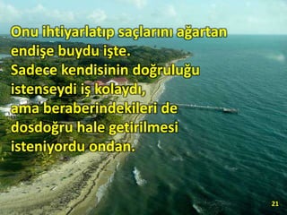 Onu ihtiyarlatıp saçlarını ağartan
endişe buydu işte.
Sadece kendisinin doğruluğu
istenseydi iş kolaydı,
ama beraberindekileri de
dosdoğru hale getirilmesi
isteniyordu ondan.
21
 