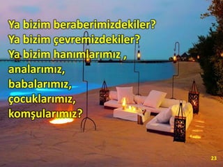 Ya bizim beraberimizdekiler?
Ya bizim çevremizdekiler?
Ya bizim hanımlarımız ,
analarımız,
babalarımız,
çocuklarımız,
komşularımız?
23
 
