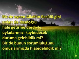Biz de aynen Allah’ın Resûlü gibi
onları da dosdoğru
hale getirme derdiyle
uykularımızı kaybedecek
duruma gelebildik mi?
Biz de bunun sorumluluğunu
omuzlarımızda hissedebildik mi?
24
 