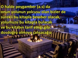 O halde peygamber (a.s) da
onun yolunun yolcusu olan bizler de
sürekli bu kitapla beraber olacak,
yolumuzu bu kitapla bulacak
ve bu kitabın tarif ettiği gibi
dosdoğru olmaya çalışacağız.
33
 