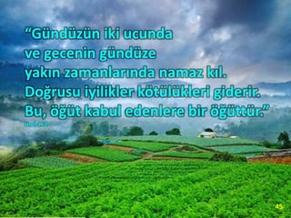 “Gündüzün iki ucunda
ve gecenin gündüze
yakın zamanlarında namaz kıl.
Doğrusu iyilikler kötülükleri giderir.
Bu, öğüt kabul edenlere bir öğüttür.”
Hud-114
45
 
