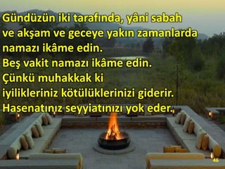 Gündüzün iki tarafında, yâni sabah
ve akşam ve geceye yakın zamanlarda
namazı ikâme edin.
Beş vakit namazı ikâme edin.
Çünkü muhakkak ki
iyilikleriniz kötülüklerinizi giderir.
Hasenatınız seyyiatınızı yok eder.
46
 