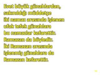 Evet büyük günahlardan,
sakınıldığı müddetçe
iki namaz arasında işlenen
ufak tefek günahlara
bu namazlar kefarettir.
Ramazan da böyledir.
İki Ramazan arasında
işlenmiş günahlara da
Ramazan kefarettir.
53
 