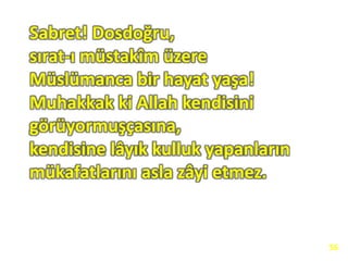 Sabret! Dosdoğru,
sırat-ı müstakîm üzere
Müslümanca bir hayat yaşa!
Muhakkak ki Allah kendisini
görüyormuşçasına,
kendisine lâyık kulluk yapanların
mükafatlarını asla zâyi etmez.
56
 