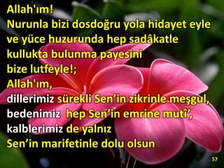 57
Allah'ım!
Nurunla bizi dosdoğru yola hidayet eyle
ve yüce huzurunda hep sadâkatle
kullukta bulunma payesini
bize lutfeyle!;
Allah'ım,
dillerimiz sürekli Sen’in zikrinle meşgul,
bedenimiz hep Sen’in emrine mutî’,
kalblerimiz de yalnız
Sen’in marifetinle dolu olsun
 